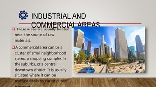  These areas are usually located
near the source of raw
materials.
A commercial area can be a
cluster of small neighborhood
stores, a shopping complex in
the suburbs, or a central
downtown district. It is usually
situated where it can be
reached easily by car or public
INDUSTRIALAND
COMMERCIALAREAS
 