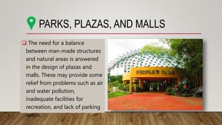  The need for a balance
between man-made structures
and natural areas is answered
in the design of plazas and
malls. These may provide some
relief from problems such as air
and water pollution,
inadequate facilities for
recreation, and lack of parking
space.
PARKS, PLAZAS, AND MALLS
 