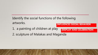 Identify the social functions of the following
artworks.
1. a painting of children at play
2. sculpture of Malakas and Maganda
INFLUENCES SOCIAL BEHAVIOR
DISPLAY AND CELEBRATION
 
