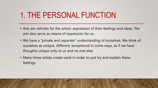 1. THE PERSONAL FUNCTION
 Arts are vehicles for the artists’ expression of their feelings and ideas. The
arts also serve as means of expression for us.
 We have a "private and separate" understanding of ourselves. We think of
ourselves as unique, different, exceptional in some ways, as if we have
thoughts unique only to us and no one else.
 Many times artists create work in order to just try and explain these
feelings.
 
