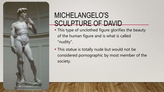 MICHELANGELO'S
SCULPTURE OF DAVID
 This type of unclothed figure glorifies the beauty
of the human figure and is what is called
"nudity".
 This statue is totally nude but would not be
considered pornographic by most member of the
society.
 