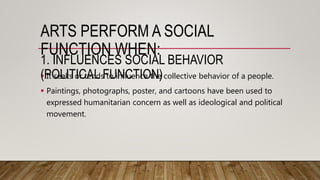 ARTS PERFORM A SOCIAL
FUNCTION WHEN:
 It seeks or tends to influence the collective behavior of a people.
 Paintings, photographs, poster, and cartoons have been used to
expressed humanitarian concern as well as ideological and political
movement.
1. INFLUENCES SOCIAL BEHAVIOR
(POLITICAL FUNCTION)
 