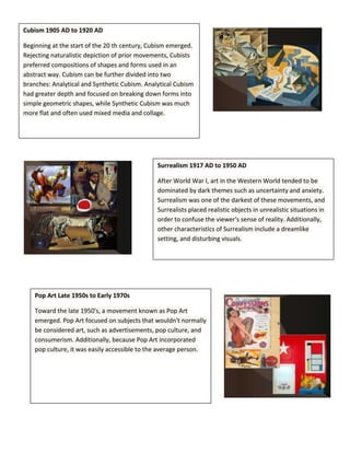 Cubism 1905 AD to 1920 AD
Beginning at the start of the 20 th century, Cubism emerged.
Rejecting naturalistic depiction of prior movements, Cubists
preferred compositions of shapes and forms used in an
abstract way. Cubism can be further divided into two
branches: Analytical and Synthetic Cubism. Analytical Cubism
had greater depth and focused on breaking down forms into
simple geometric shapes, while Synthetic Cubism was much
more flat and often used mixed media and collage.

Surrealism 1917 AD to 1950 AD
After World War I, art in the Western World tended to be
dominated by dark themes such as uncertainty and anxiety.
Surrealism was one of the darkest of these movements, and
Surrealists placed realistic objects in unrealistic situations in
order to confuse the viewer's sense of reality. Additionally,
other characteristics of Surrealism include a dreamlike
setting, and disturbing visuals.

Pop Art Late 1950s to Early 1970s
Toward the late 1950's, a movement known as Pop Art
emerged. Pop Art focused on subjects that wouldn't normally
be considered art, such as advertisements, pop culture, and
consumerism. Additionally, because Pop Art incorporated
pop culture, it was easily accessible to the average person.

 