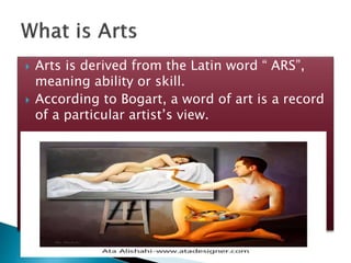  Arts is derived from the Latin word “ ARS”,
meaning ability or skill.
According to Bogart, a word of art is a record
of a particular artist’s view.