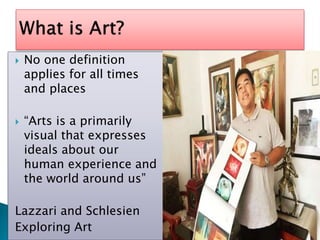  No one definition
applies for all times
and places
“Arts is a primarily
visual that expresses
ideals about our
human experience and
the world around us”
Lazzari and Schlesien
Exploring Art