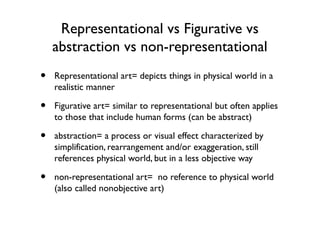 Representational vs Figurative vs
abstraction vs non-representational
• Representational art= depicts things in physical world in a
realistic manner
• Figurative art= similar to representational but often applies
to those that include human forms (can be abstract)
• abstraction= a process or visual effect characterized by
simplification, rearrangement and/or exaggeration, still
references physical world, but in a less objective way
• non-representational art= no reference to physical world
(also called nonobjective art)
 