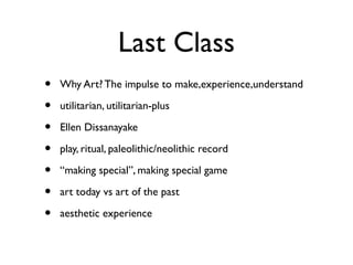 Last Class
• Why Art? The impulse to make,experience,understand
• utilitarian, utilitarian-plus
• Ellen Dissanayake
• play, ritual, paleolithic/neolithic record
• “making special”, making special game
• art today vs art of the past
• aesthetic experience
 