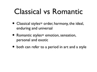 Classical vs Romantic
• Classical styles= order, harmony, the ideal,
enduring and universal
• Romantic styles= emotion, sensation,
personal and exotic
• both can refer to a period in art and a style
 