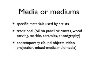 Media or mediums
• specific materials used by artists
• traditional (oil on panel or canvas, wood
carving, marble, ceramics, photography)
• contemporary (found objects, video
projection, mixed-media, multimedia)
 