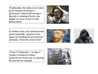 Traditionally, the media is not meant
to be noticed, the illusion is
paramount, material did not play a
big role in meaning of work, also
applies to more current art like
photorealism
In modern times, the media becomes
more noticeable, becomes more
about the handling (brush stroke for
example), “show the artist’s hand”
“Truth To Materials” = an idea in
modern architecture where
materials are shown raw, no painting
of concrete for example
 