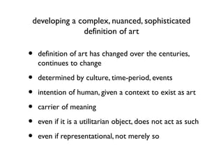 developing a complex, nuanced, sophisticated
definition of art
• definition of art has changed over the centuries,
continues to change
• determined by culture, time-period, events
• intention of human, given a context to exist as art
• carrier of meaning
• even if it is a utilitarian object, does not act as such
• even if representational, not merely so
 