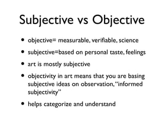 Subjective vs Objective
• objective= measurable, verifiable, science
• subjective=based on personal taste, feelings
• art is mostly subjective
• objectivity in art means that you are basing
subjective ideas on observation,“informed
subjectivity”
• helps categorize and understand
 