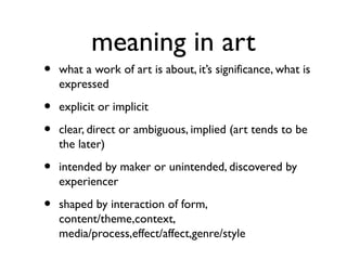 meaning in art
• what a work of art is about, it’s significance, what is
expressed
• explicit or implicit
• clear, direct or ambiguous, implied (art tends to be
the later)
• intended by maker or unintended, discovered by
experiencer
• shaped by interaction of form,
content/theme,context,
media/process,effect/affect,genre/style
 