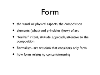 Form
• the visual or physical aspects, the composition
• elements (what) and principles (how) of art
• “formal” intent, attitude, approach, attentive to the
composition
• Formalism- art criticism that considers only form
• how form relates to content/meaning
 