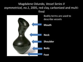 Magdalene Odundo, Vessel Series II
asymmetrical, no.1, 2005, red clay, carbonized and multi-
                          fired
                              Bodily terms are used to
                              describe vessels

                              Mouth


                              Neck

                              Shoulder

                              Body

                              Foot
 