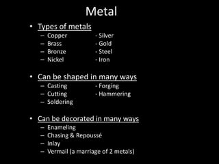 Metal
• Types of metals
   –   Copper           - Silver
   –   Brass            - Gold
   –   Bronze           - Steel
   –   Nickel           - Iron

• Can be shaped in many ways
   – Casting            - Forging
   – Cutting            - Hammering
   – Soldering

• Can be decorated in many ways
   –   Enameling
   –   Chasing & Repoussé
   –   Inlay
   –   Vermail (a marriage of 2 metals)
 