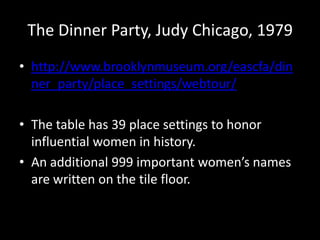 The Dinner Party, Judy Chicago, 1979
• http://www.brooklynmuseum.org/eascfa/din
  ner_party/place_settings/webtour/

• The table has 39 place settings to honor
  influential women in history.
• An additional 999 important women’s names
  are written on the tile floor.
 