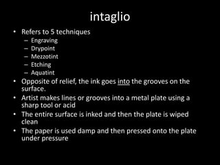 intaglioRefers to 5 techniquesEngravingDrypointMezzotintEtchingAquatintOpposite of relief, the ink goes into the grooves on the surface.Artist makes lines or grooves into a metal plate using a sharp tool or acidThe entire surface is inked and then the plate is wiped cleanThe paper is used damp and then pressed onto the plate under pressure