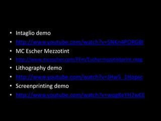 Intaglio demohttp://www.youtube.com/watch?v=SNKn4PORGBIMC Escher Mezzotinthttp://www.mcescher.com/Film/Eschermezotintprint.mpgLithography demohttp://www.youtube.com/watch?v=JHw5_1HopscScreenprinting demohttp://www.youtube.com/watch?v=wogKeYH2wEE