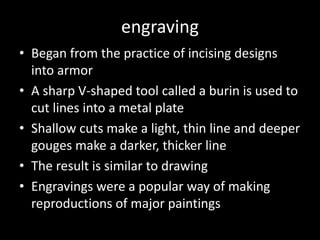 engravingBegan from the practice of incising designs into armorA sharp V-shaped tool called a burin is used to cut lines into a metal plateShallow cuts make a light, thin line and deeper gouges make a darker, thicker lineThe result is similar to drawingEngravings were a popular way of making reproductions of major paintings