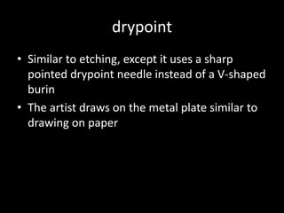drypointSimilar to etching, except it uses a sharp pointed drypoint needle instead of a V-shaped burinThe artist draws on the metal plate similar to drawing on paper