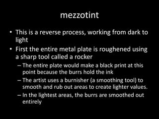 mezzotintThis is a reverse process, working from dark to lightFirst the entire metal plate is roughened using a sharp tool called a rockerThe entire plate would make a black print at this point because the burrs hold the inkThe artist uses a burnisher (a smoothing tool) to smooth and rub out areas to create lighter values.In the lightest areas, the burrs are smoothed out entirely