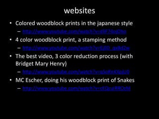 websitesColored woodblock prints in the japanese stylehttp://www.youtube.com/watch?v=dliF74ojOho4 color woodblock print, a stamping methodhttp://www.youtube.com/watch?v=Ej0D_qxBd2wThe best video, 3 color reduction process (with Bridget Mary Henry)http://www.youtube.com/watch?v=qSoRnKXpjU0MC Escher, doing his woodblock print of Snakeshttp://www.youtube.com/watch?v=cEQcuIRROzM