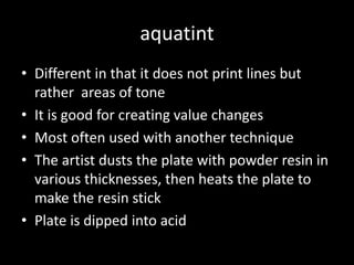 aquatintDifferent in that it does not print lines but rather  areas of toneIt is good for creating value changesMost often used with another techniqueThe artist dusts the plate with powder resin in various thicknesses, then heats the plate to make the resin stickPlate is dipped into acid