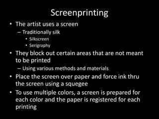 ScreenprintingThe artist uses a screenTraditionally silkSilkscreenSerigraphyThey block out certain areas that are not meant to be printedUsing various methods and materialsPlace the screen over paper and force ink thru the screen using a squegeeTo use multiple colors, a screen is prepared for each color and the paper is registered for each printing