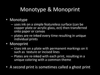 Monotype &MonoprintMonotype uses ink on a simple featureless surface (can be copper plate or acrylic glass, ect) then transferred onto paper or canvasplates are re-inked every time resulting in unique individual printsMonoprintUses ink on a plate with permanent markings on it such as  texture or incised linesPlates are re-inked with each print, resulting in a unique coloring with a common theme A second print is sometimes called a ghost print