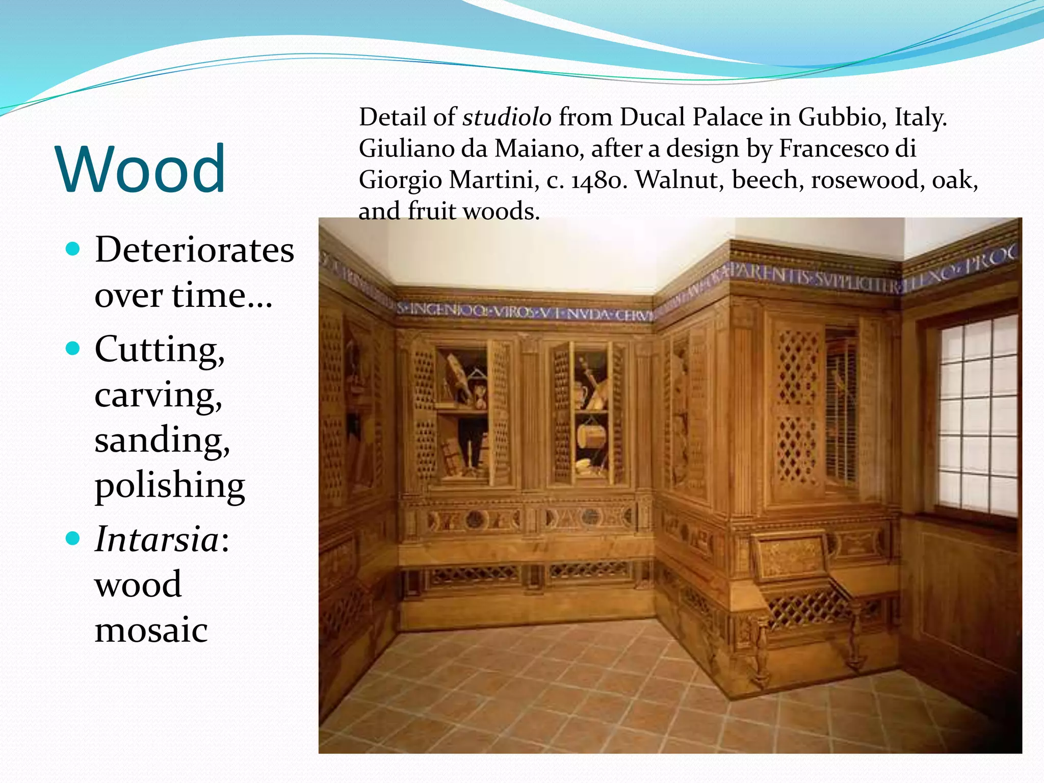 Wood 
 Deteriorates 
over time… 
 Cutting, 
carving, 
sanding, 
polishing 
 Intarsia: 
wood 
mosaic 
Detail of studiolo from Ducal Palace in Gubbio, Italy. 
Giuliano da Maiano, after a design by Francesco di 
Giorgio Martini, c. 1480. Walnut, beech, rosewood, oak, 
and fruit woods. 
 