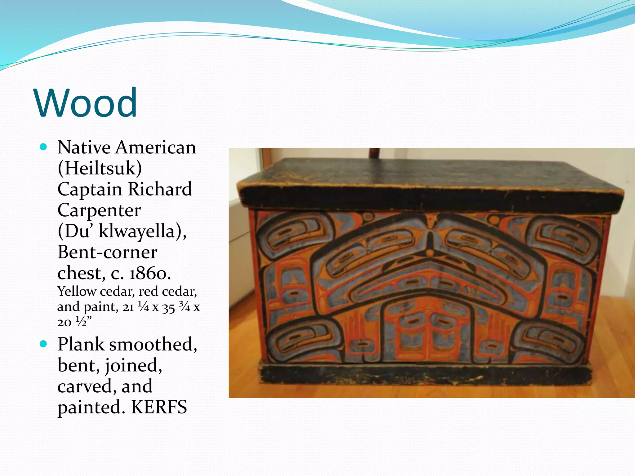 Wood 
 Native American 
(Heiltsuk) 
Captain Richard 
Carpenter 
(Du’ klwayella), 
Bent-corner 
chest, c. 1860. 
Yellow cedar, red cedar, 
and paint, 21 ¼ x 35 ¾ x 
20 ½” 
 Plank smoothed, 
bent, joined, 
carved, and 
painted. KERFS 

