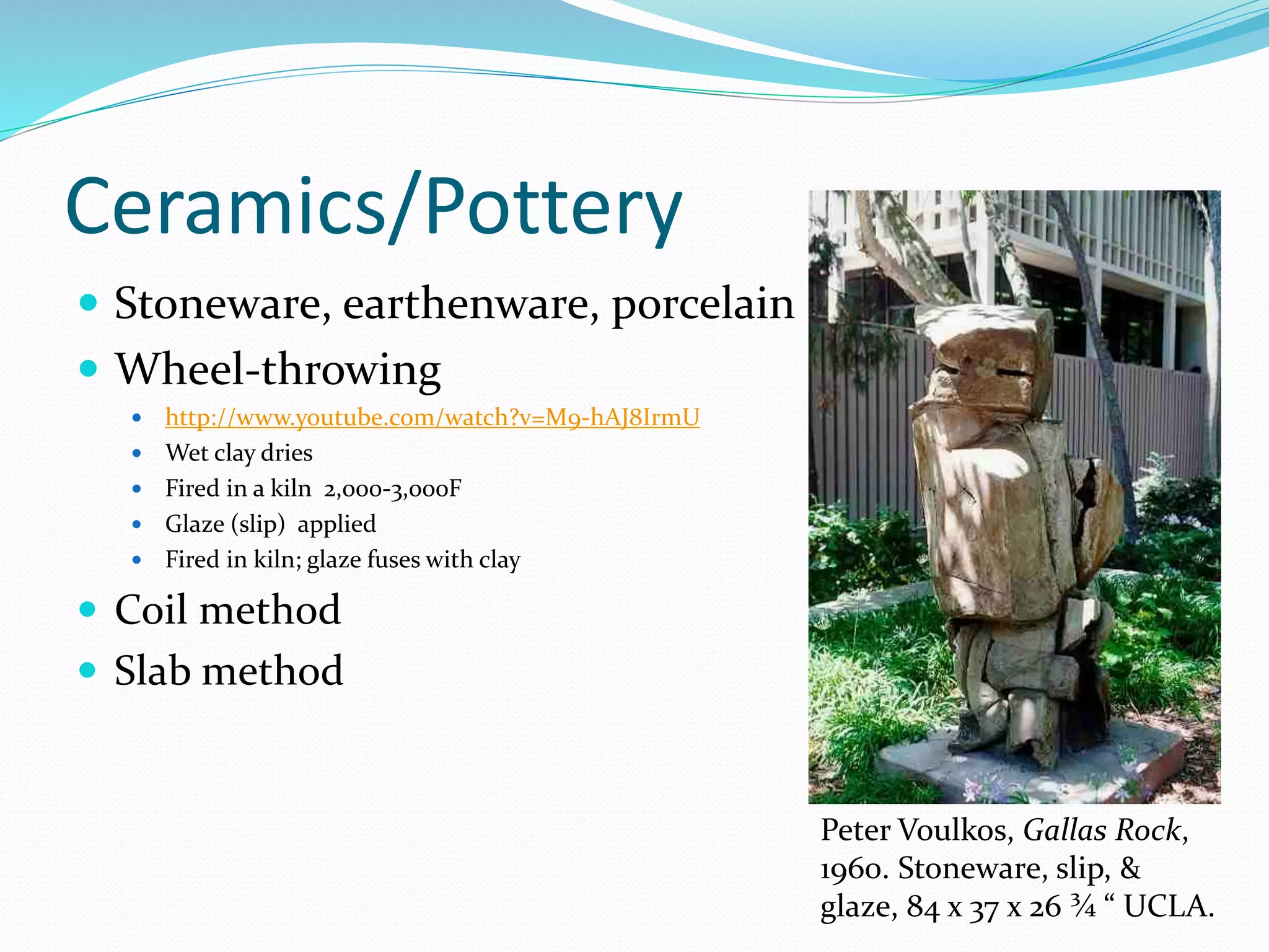 Ceramics/Pottery 
 Stoneware, earthenware, porcelain 
 Wheel-throwing 
 http://www.youtube.com/watch?v=M9-hAJ8IrmU 
 Wet clay dries 
 Fired in a kiln 2,000-3,000F 
 Glaze (slip) applied 
 Fired in kiln; glaze fuses with clay 
 Coil method 
 Slab method 
Peter Voulkos, Gallas Rock, 
1960. Stoneware, slip, & 
glaze, 84 x 37 x 26 ¾ “ UCLA. 
 