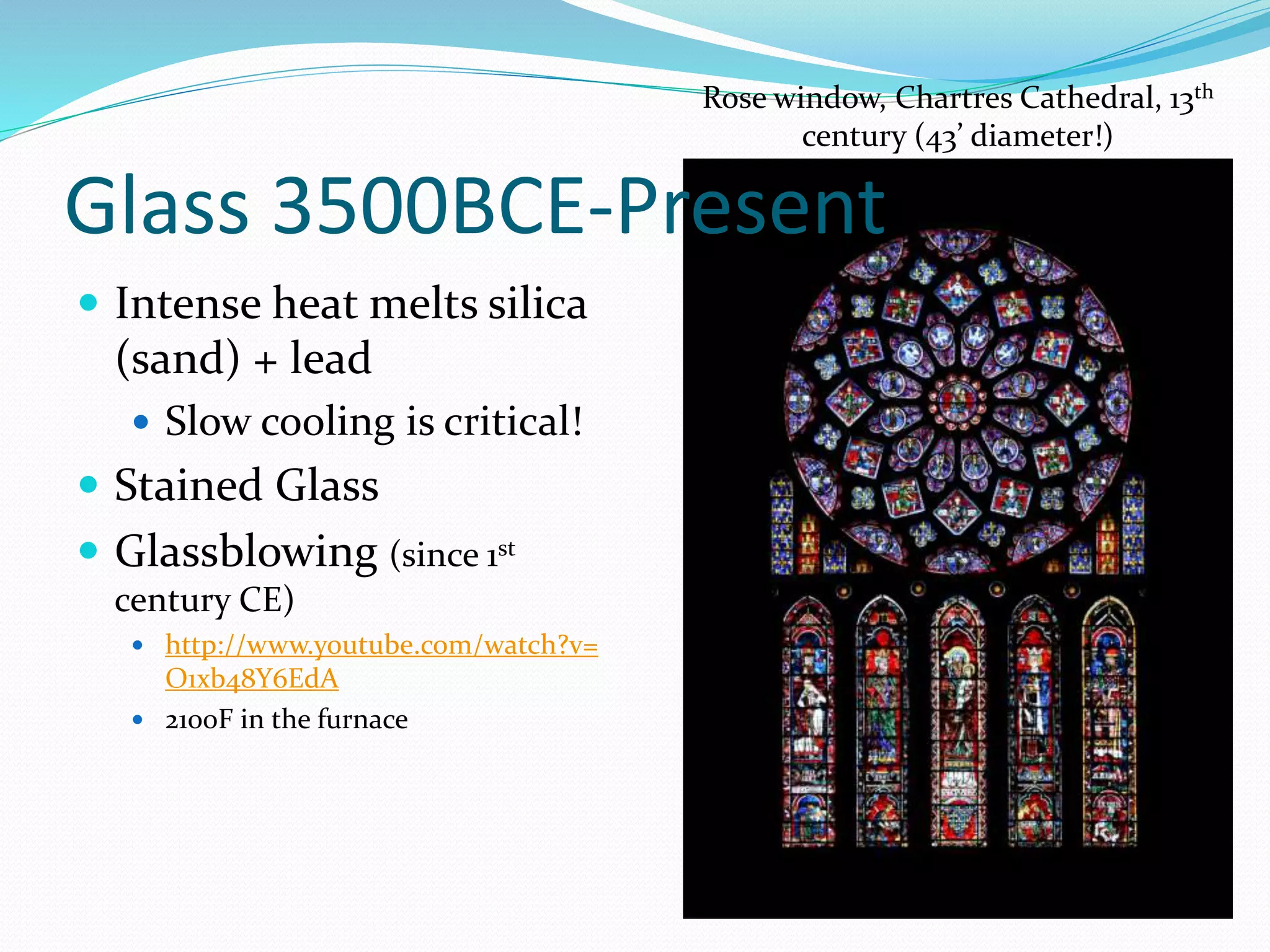 Glass 3500BCE-Present 
 Intense heat melts silica 
(sand) + lead 
 Slow cooling is critical! 
 Stained Glass 
 Glassblowing (since 1st 
century CE) 
 http://www.youtube.com/watch?v= 
O1xb48Y6EdA 
 2100F in the furnace 
Rose window, Chartres Cathedral, 13th 
century (43’ diameter!) 
 