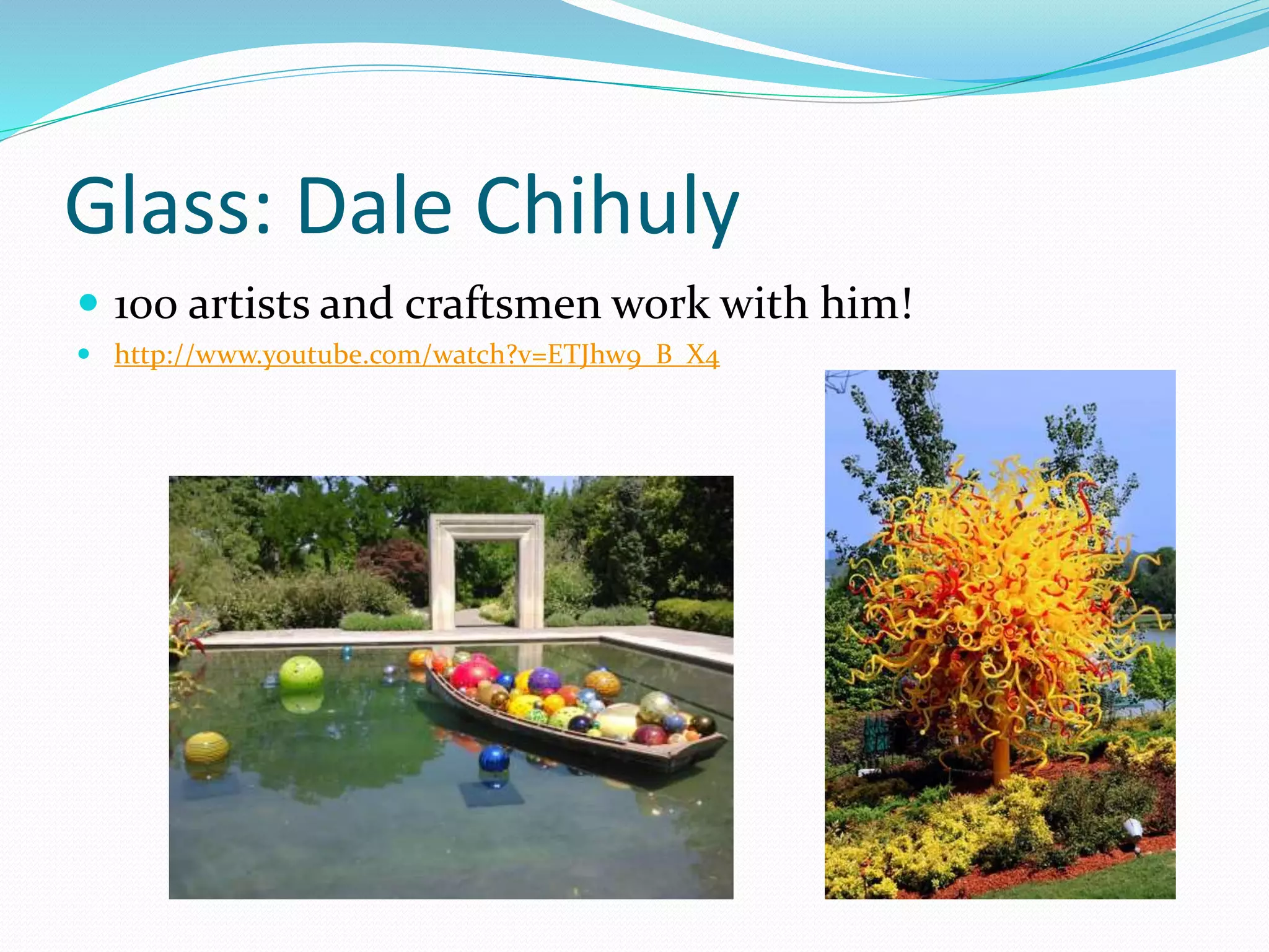 Glass: Dale Chihuly 
 100 artists and craftsmen work with him! 
 http://www.youtube.com/watch?v=ETJhw9_B_X4 
 