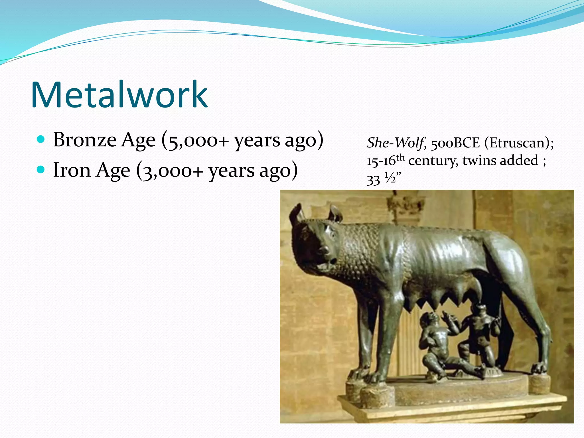 Metalwork 
 Bronze Age (5,000+ years ago) 
 Iron Age (3,000+ years ago) 
She-Wolf, 500BCE (Etruscan); 
15-16th century, twins added ; 
33 ½” 
 