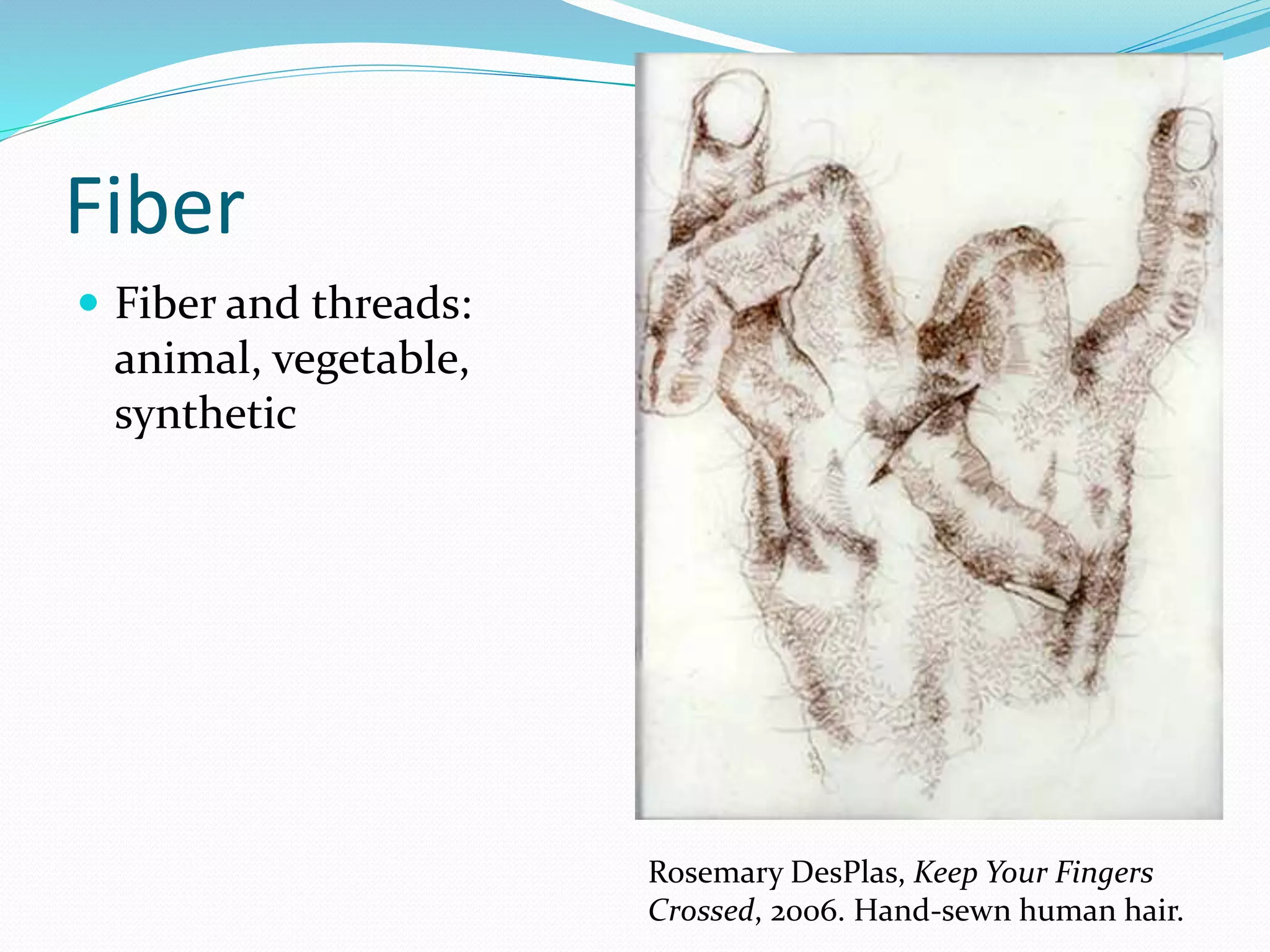 Fiber 
 Fiber and threads: 
animal, vegetable, 
synthetic 
Rosemary DesPlas, Keep Your Fingers 
Crossed, 2006. Hand-sewn human hair. 
 