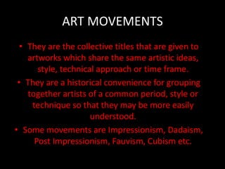 ART MOVEMENTS
• They are the collective titles that are given to
artworks which share the same artistic ideas,
style, technical approach or time frame.
• They are a historical convenience for grouping
together artists of a common period, style or
technique so that they may be more easily
understood.
• Some movements are Impressionism, Dadaism,
Post Impressionism, Fauvism, Cubism etc.
 