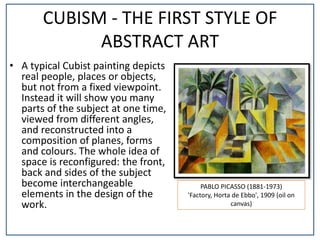 CUBISM - THE FIRST STYLE OF
ABSTRACT ART
• A typical Cubist painting depicts
real people, places or objects,
but not from a fixed viewpoint.
Instead it will show you many
parts of the subject at one time,
viewed from different angles,
and reconstructed into a
composition of planes, forms
and colours. The whole idea of
space is reconfigured: the front,
back and sides of the subject
become interchangeable
elements in the design of the
work.
PABLO PICASSO (1881-1973)
'Factory, Horta de Ebbo', 1909 (oil on
canvas)
 