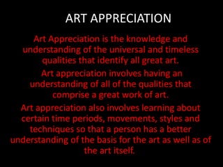 ART APPRECIATION
Art Appreciation is the knowledge and
understanding of the universal and timeless
qualities that identify all great art.
Art appreciation involves having an
understanding of all of the qualities that
comprise a great work of art.
Art appreciation also involves learning about
certain time periods, movements, styles and
techniques so that a person has a better
understanding of the basis for the art as well as of
the art itself.
 