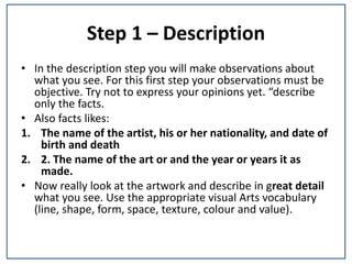 Step 1 – Description
• In the description step you will make observations about
what you see. For this first step your observations must be
objective. Try not to express your opinions yet. “describe
only the facts.
• Also facts likes:
1. The name of the artist, his or her nationality, and date of
birth and death
2. 2. The name of the art or and the year or years it as
made.
• Now really look at the artwork and describe in great detail
what you see. Use the appropriate visual Arts vocabulary
(line, shape, form, space, texture, colour and value).
 