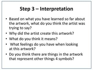 Step 3 – Interpretation
• Based on what you have learned so far about
the artwork, what do you think the artist was
trying to say?
• Why did the artist create this artwork?
• What do you think it means?
• What feelings do you have when looking
at this artwork?
• Do you think there are things in the artwork
that represent other things 4 symbols?
 