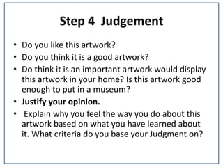 Step 4 Judgement
• Do you like this artwork?
• Do you think it is a good artwork?
• Do think it is an important artwork would display
this artwork in your home? Is this artwork good
enough to put in a museum?
• Justify your opinion.
• Explain why you feel the way you do about this
artwork based on what you have learned about
it. What criteria do you base your Judgment on?
 