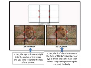In this, the eye is drawn straight
into the centre of the image
and you tend to ignore the rest
of the picture.
In this, the lion's face is on one of
the Rule of Thirds 'hotspots', your
eye is drawn the lion's face, then
around the painting following the
curve of the body.
 