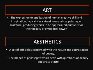 • The expression or application of human creative skill and
imagination, typically in a visual form such as painting or
sculpture, producing works to be appreciated primarily for
their beauty or emotional power.
• A set of principles concerned with the nature and appreciation
of beauty.
• The branch of philosophy which deals with questions of beauty
and artistic taste.
AESTHETICS
ART
 