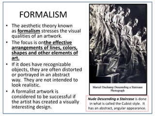 FORMALISM
• The aesthetic theory known
as formalism stresses the visual
qualities of an artwork.
• The focus is onthe effective
arrangements of lines, colors,
shapes and other elements of
art.
• If it does have recognizable
objects, they are often distorted
or portrayed in an abstract
way. They are not intended to
look realistic.
• A formalist artwork is
considered to be successful if
the artist has created a visually
interesting design.
Nude Descending a Staircase is done
in what is called the Cubist style. It
has an abstract, angular appearance.
 