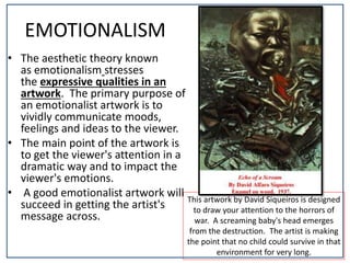 This artwork by David Siqueiros is designed
to draw your attention to the horrors of
war. A screaming baby's head emerges
from the destruction. The artist is making
the point that no child could survive in that
environment for very long.
EMOTIONALISM
• The aesthetic theory known
as emotionalism stresses
the expressive qualities in an
artwork. The primary purpose of
an emotionalist artwork is to
vividly communicate moods,
feelings and ideas to the viewer.
• The main point of the artwork is
to get the viewer's attention in a
dramatic way and to impact the
viewer's emotions.
• A good emotionalist artwork will
succeed in getting the artist's
message across.
 