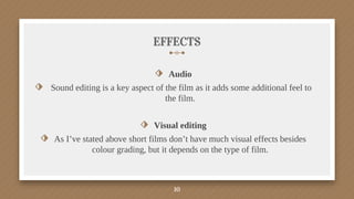 EFFECTS
⬗ Audio
⬗ Sound editing is a key aspect of the film as it adds some additional feel to
the film.
⬗ Visual editing
⬗ As I’ve stated above short films don’t have much visual effects besides
colour grading, but it depends on the type of film.
10
 