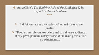 ⬗ Anna Cline’s The Evolving Role of the Exhibition & Its
Impact on Art and Culture
⬗ “Exhibitions act as the catalyst of art and ideas to the
public.”
⬗ “Keeping art relevant to society and to a diverse audience
at any given point in history is one of the main goals of the
art exhibitions…”
22
 