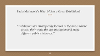 Paula Marincola’s What Makes a Great Exhibition?
“Exhibitions are strategically located at the nexus where
artists, their work, the arts institution and many
different publics intersect.”
23
 